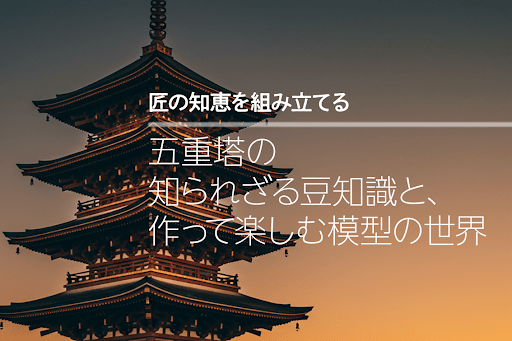 【匠の知恵を組み立てる】 五重塔の知られざる豆知識と、作って楽しむ模型の世界